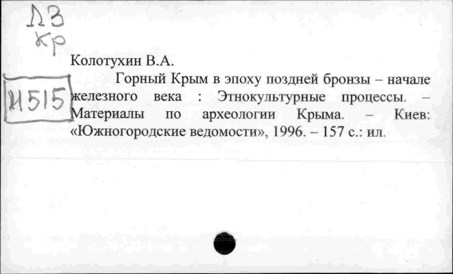 ﻿Колотухин В.А.
------ Горный Крым в эпоху поздней бронзы - начале
IJÇ Железного века : Этнокультурные процессы. -
Материалы по
«Южногородские ведомости», 1996. - 157 с.: ил.
археологии Крыма.
Киев: